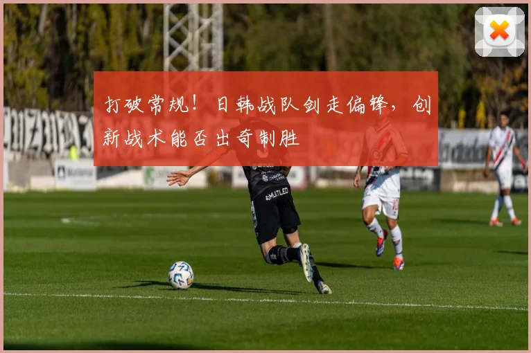 打破常规!日韩战队剑走偏锋,创新战术能否出奇制胜
