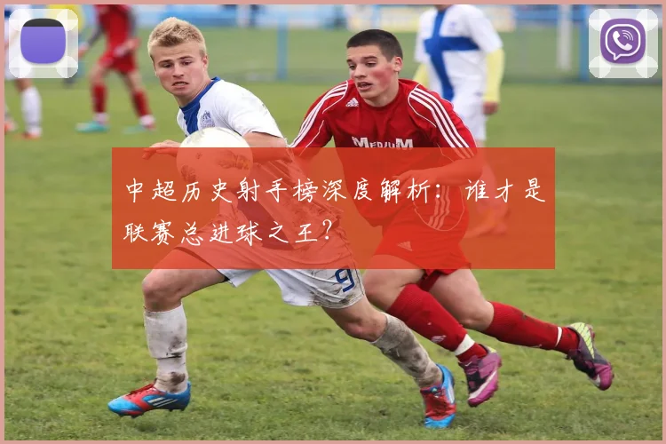 中超历史射手榜深度解析:谁才是联赛总进球之王?