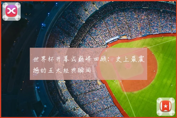 世界杯开幕式巅峰回顾：史上最震撼的五大经典瞬间