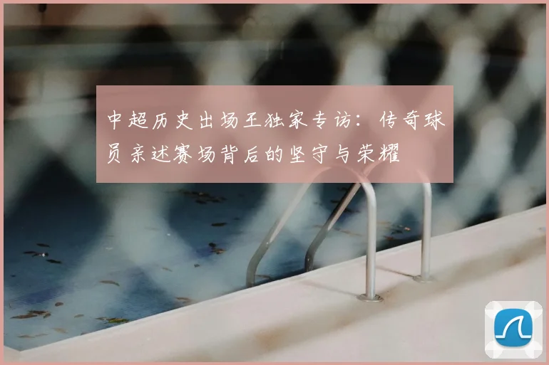 中超历史出场王独家专访:传奇球员亲述赛场背后的坚守与荣耀