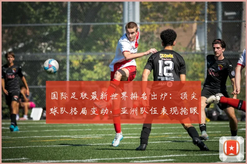 国际足联最新世界排名出炉：顶尖球队格局变动，亚洲队伍表现抢眼