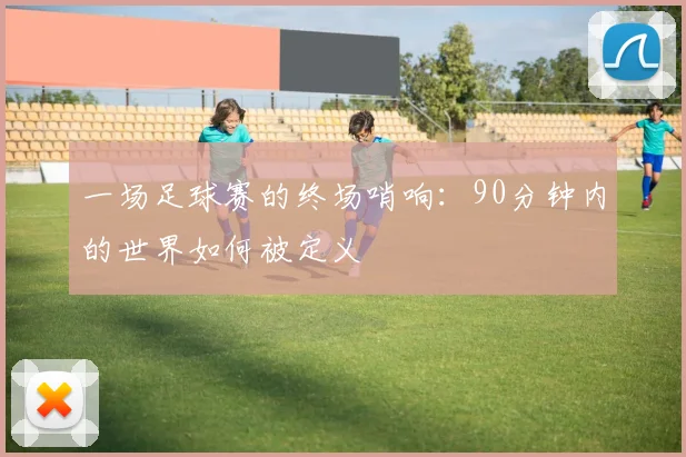 一场足球赛的终场哨响:90分钟内的世界如何被定义